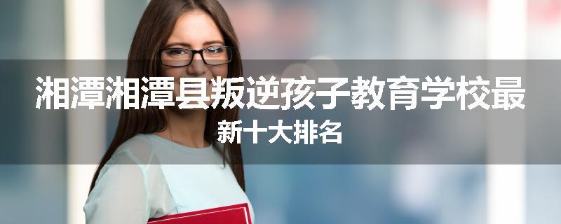 湘潭湘潭县叛逆孩子教育学校最新十大排名