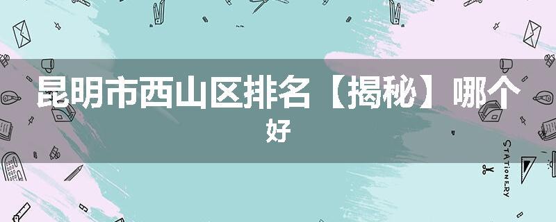 昆明市西山区排名【揭秘】哪个好