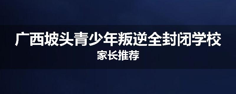 广西坡头青少年叛逆全封闭学校家长推荐