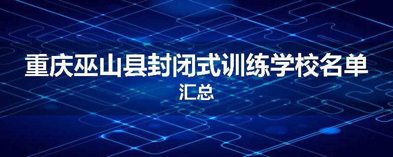 重庆巫山县封闭式训练学校名单汇总