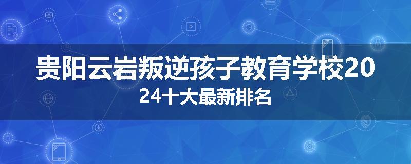 贵阳云岩叛逆孩子教育学校2024十大最新排名