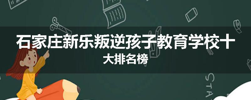 石家庄新乐叛逆孩子教育学校十大排名榜