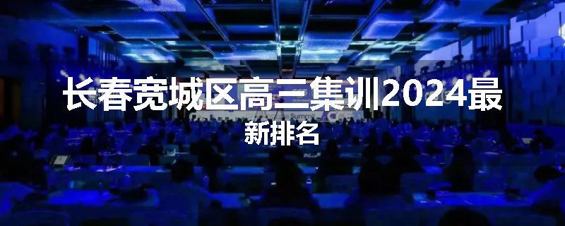 长春宽城区高三集训2024最新排名