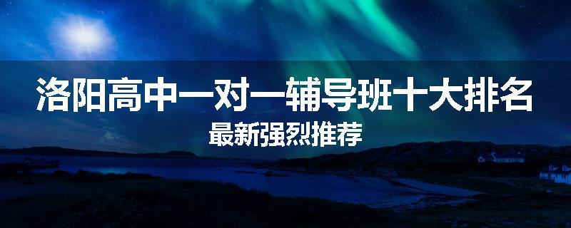 洛阳高中一对一辅导班十大排名最新强烈推荐