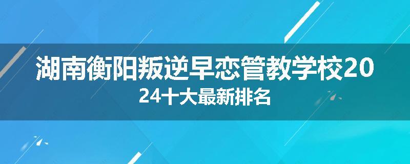 湖南衡阳叛逆早恋管教学校2024十大最新排名