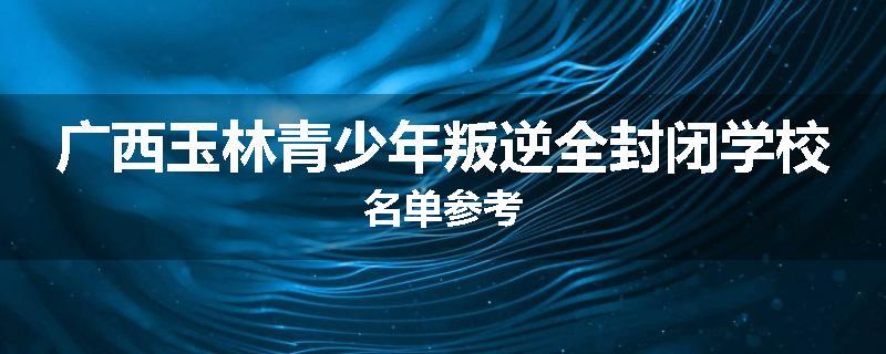 广西玉林青少年叛逆全封闭学校名单参考