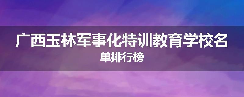 广西玉林军事化特训教育学校名单排行榜