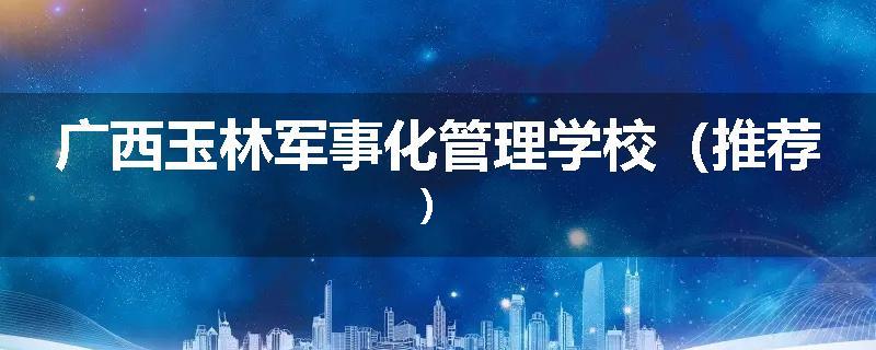 广西玉林军事化管理学校（推荐）