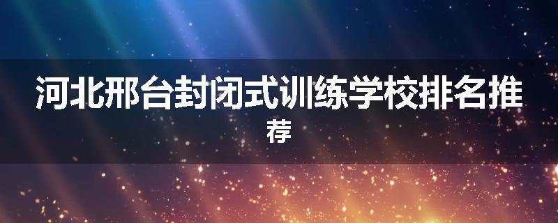 河北邢台封闭式训练学校排名推荐
