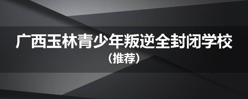 广西玉林青少年叛逆全封闭学校（推荐）