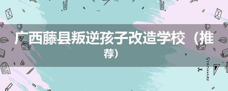 广西藤县叛逆孩子改造学校（推荐）