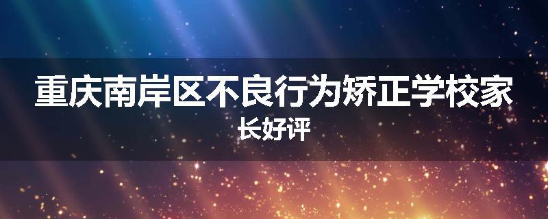 重庆南岸区不良行为矫正学校家长好评