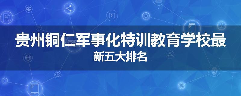 贵州铜仁军事化特训教育学校最新五大排名