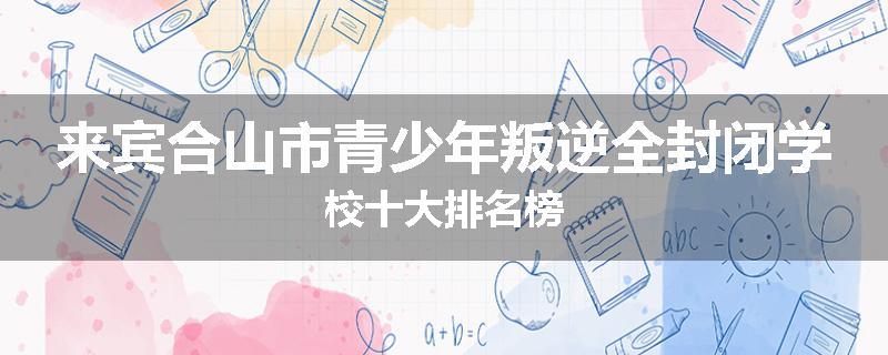 来宾合山市青少年叛逆全封闭学校十大排名榜