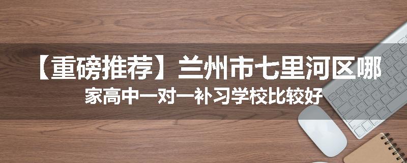 【重磅推荐】兰州市七里河区哪家高中一对一补习学校比较好