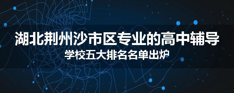 湖北荆州沙市区专业的高中辅导学校五大排名名单出炉