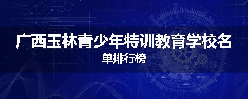 广西玉林青少年特训教育学校名单排行榜