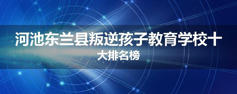 河池东兰县叛逆孩子教育学校十大排名榜