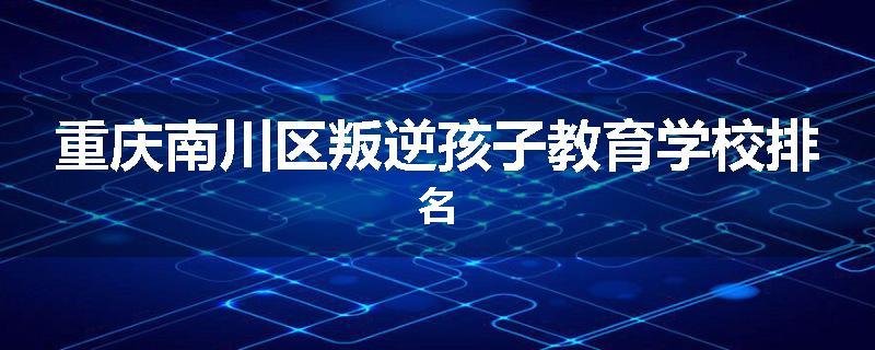 重庆南川区叛逆孩子教育学校排名