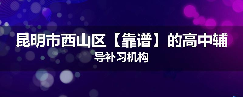 昆明市西山区【靠谱】的高中辅导补习机构