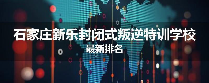 石家庄新乐封闭式叛逆特训学校最新排名