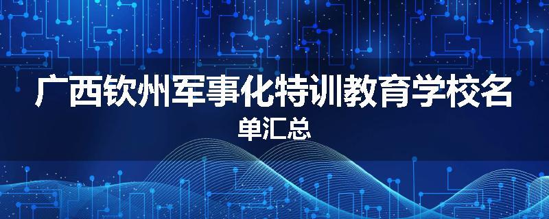 广西钦州军事化特训教育学校名单汇总