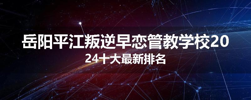 岳阳平江叛逆早恋管教学校2024十大最新排名