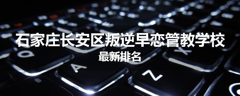 石家庄长安区叛逆早恋管教学校最新排名