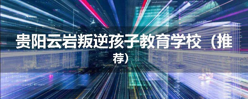 贵阳云岩叛逆孩子教育学校（推荐）