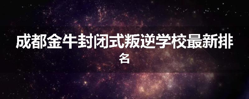 成都金牛封闭式叛逆学校最新排名