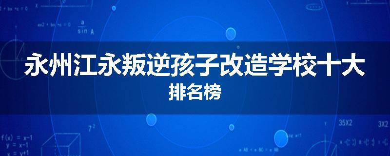 永州江永叛逆孩子改造学校十大排名榜