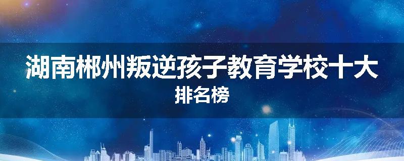 湖南郴州叛逆孩子教育学校十大排名榜
