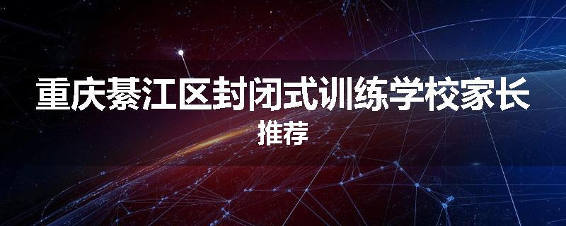 重庆綦江区封闭式训练学校家长推荐