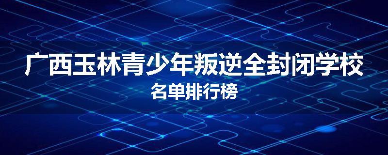 广西玉林青少年叛逆全封闭学校名单排行榜