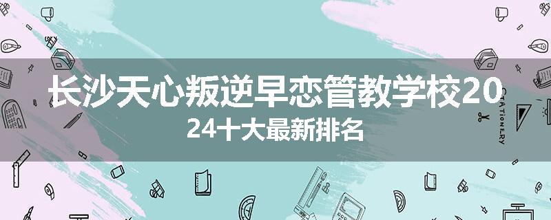 长沙天心叛逆早恋管教学校2024十大最新排名