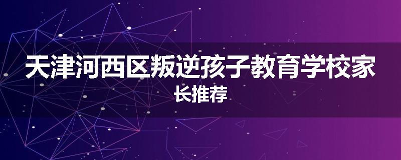 天津河西区叛逆孩子教育学校家长推荐