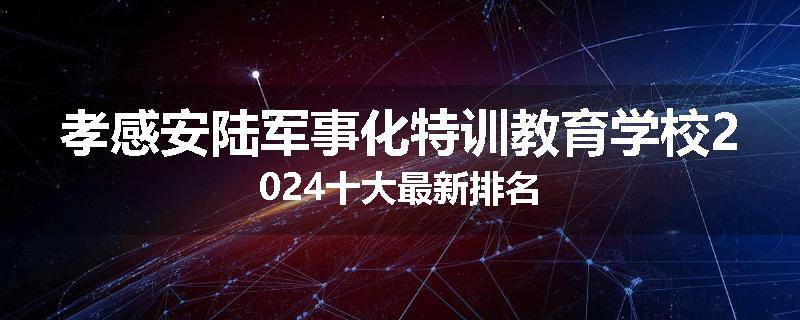 孝感安陆军事化特训教育学校2024十大最新排名