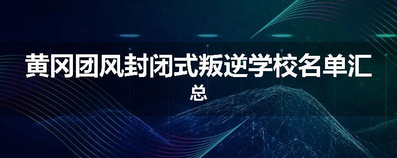 黄冈团风封闭式叛逆学校名单汇总