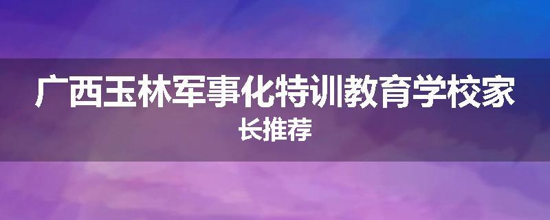 广西玉林军事化特训教育学校家长推荐