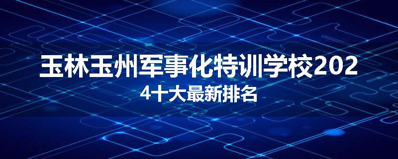 玉林玉州军事化特训学校2024十大最新排名