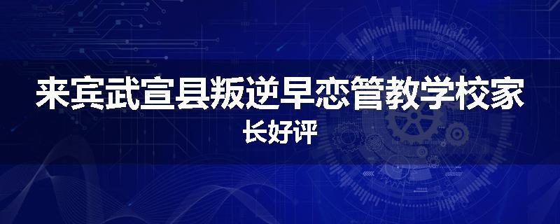 来宾武宣县叛逆早恋管教学校家长好评