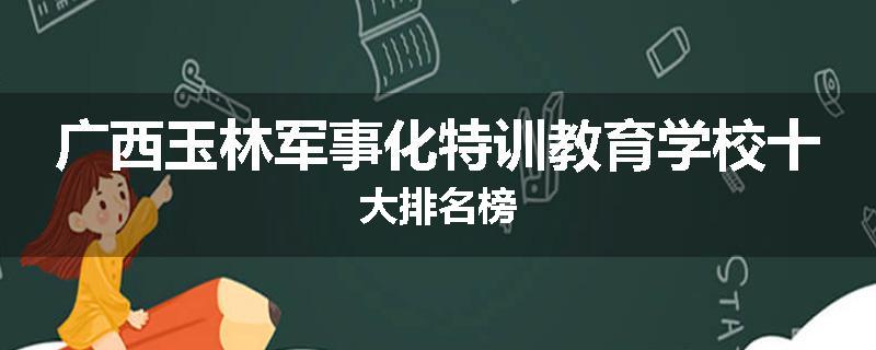 广西玉林军事化特训教育学校十大排名榜
