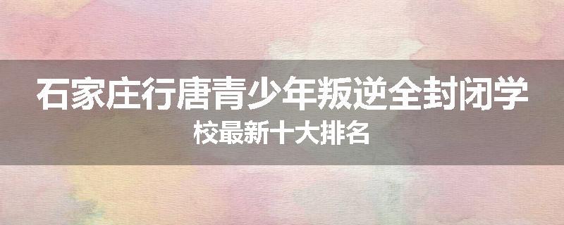 石家庄行唐青少年叛逆全封闭学校最新十大排名
