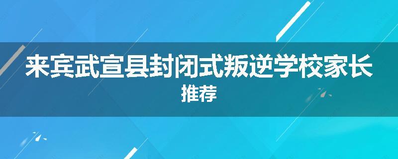 来宾武宣县封闭式叛逆学校家长推荐