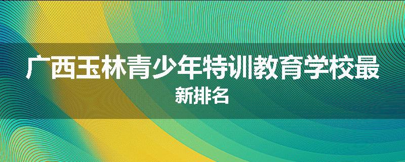 广西玉林青少年特训教育学校最新排名