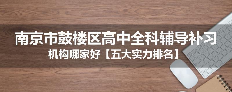 南京市鼓楼区高中全科辅导补习机构哪家好【五大实力排名】