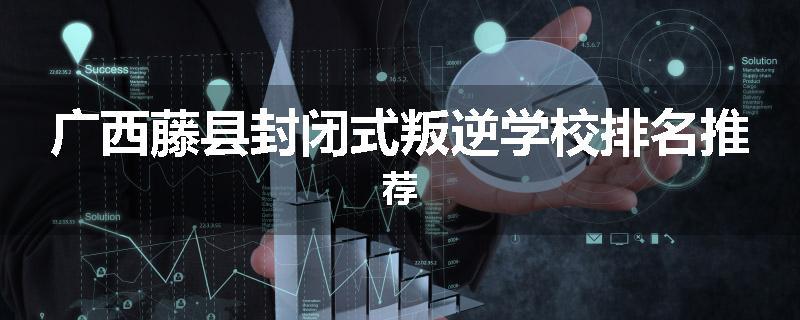 广西藤县封闭式叛逆学校排名推荐