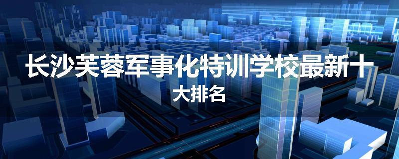 长沙芙蓉军事化特训学校最新十大排名