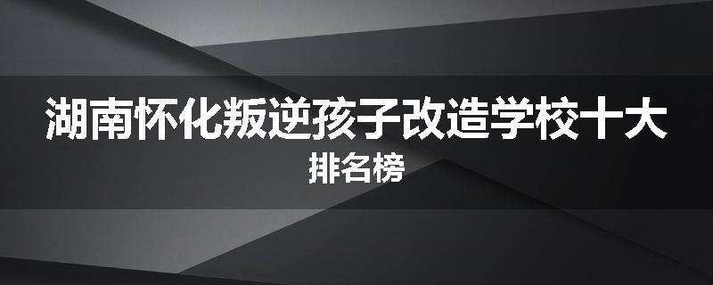 湖南怀化叛逆孩子改造学校十大排名榜