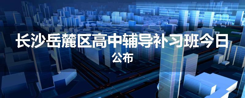 长沙岳麓区高中辅导补习班今日公布
